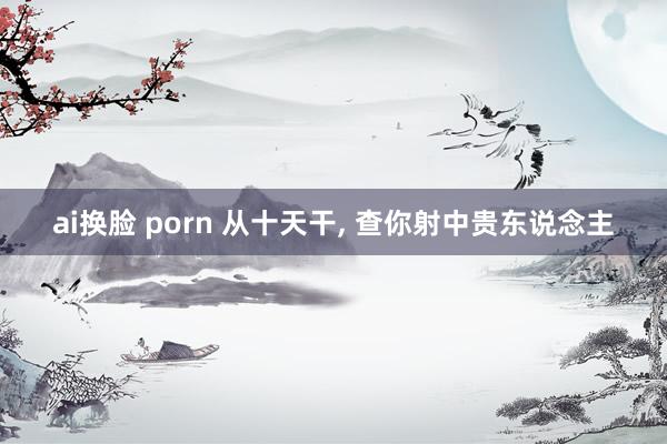 ai换脸 porn 从十天干， 查你射中贵东说念主