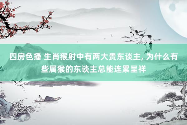 四房色播 生肖猴射中有两大贵东谈主， 为什么有些属猴的东谈主总能连累呈祥