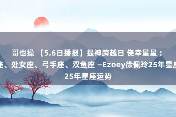 哥也操 【5.6日播报】提神跨越日 侥幸星星 : 双子座、处女座、弓手座、双鱼座 —Ezoey徐佩玲25年星座运势
