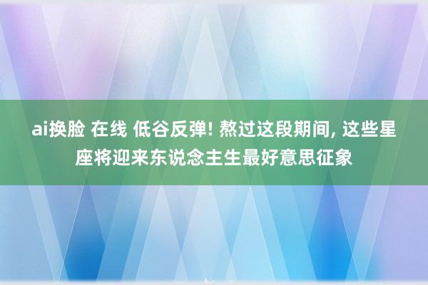 ai换脸 在线 低谷反弹! 熬过这段期间， 这些星座将迎来东说念主生最好意思征象