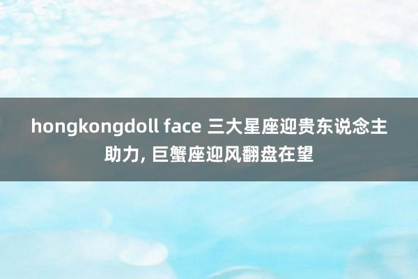 hongkongdoll face 三大星座迎贵东说念主助力， 巨蟹座迎风翻盘在望