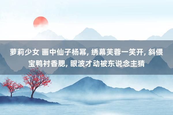 萝莉少女 画中仙子杨幂， 绣幕芙蓉一笑开， 斜偎宝鸭衬香腮， 眼波才动被东说念主猜