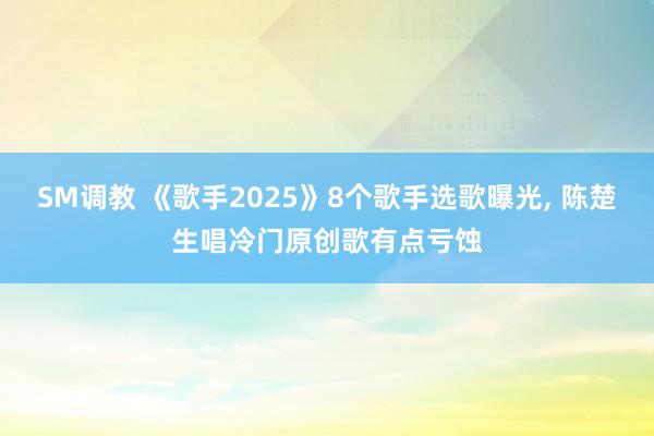 SM调教 《歌手2025》8个歌手选歌曝光， 陈楚生唱冷门原创歌有点亏蚀