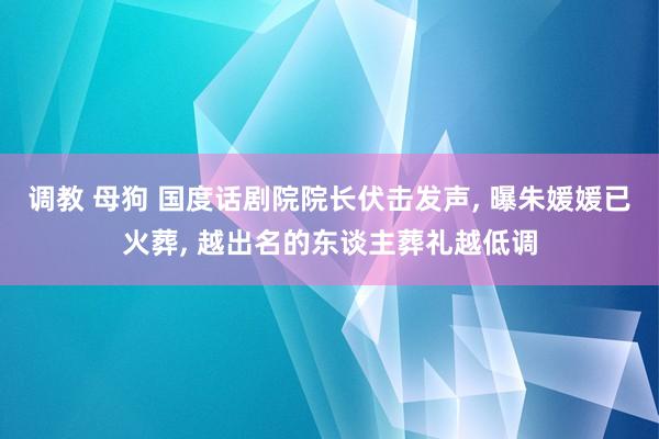 调教 母狗 国度话剧院院长伏击发声， 曝朱媛媛已火葬， 越出名的东谈主葬礼越低调