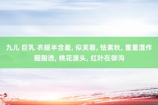 九儿 巨乳 衣褪半含羞， 似芙蓉， 怯素秋， 重重湿作胭脂透， 桃花渡头， 红叶在御沟
