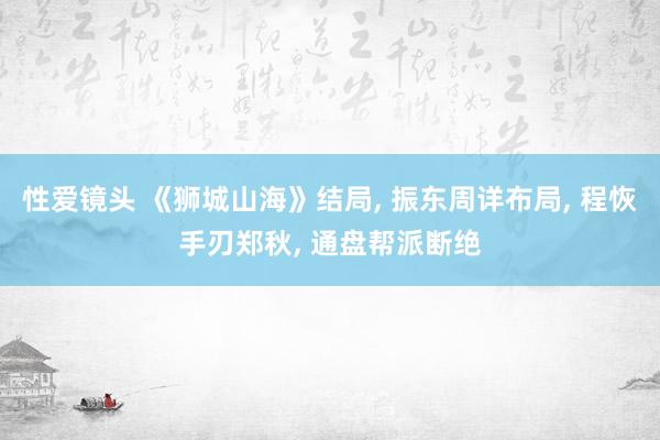 性爱镜头 《狮城山海》结局， 振东周详布局， 程恢手刃郑秋， 通盘帮派断绝