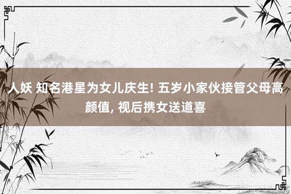人妖 知名港星为女儿庆生! 五岁小家伙接管父母高颜值， 视后携女送道喜