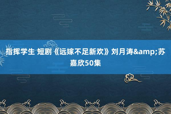 指挥学生 短剧《远嫁不足新欢》刘月涛&苏嘉欣50集