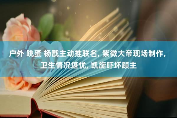 户外 跳蛋 杨戬主动推联名， 紫微大帝现场制作， 卫生情况堪忧， 凯旋吓坏顾主