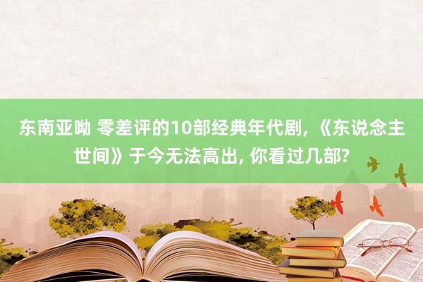 东南亚呦 零差评的10部经典年代剧， 《东说念主世间》于今无法高出， 你看过几部?