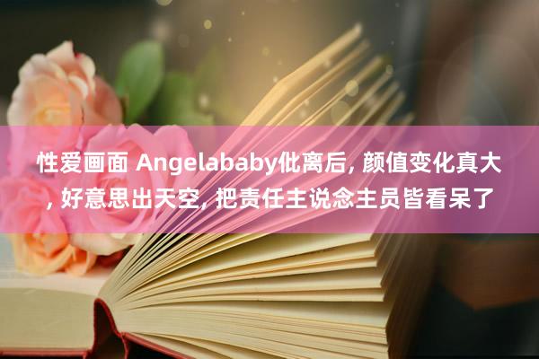 性爱画面 Angelababy仳离后， 颜值变化真大， 好意思出天空， 把责任主说念主员皆看呆了