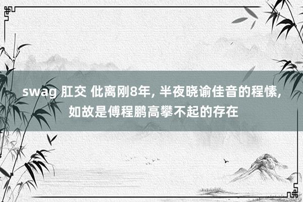 swag 肛交 仳离刚8年， 半夜晓谕佳音的程愫， 如故是傅程鹏高攀不起的存在