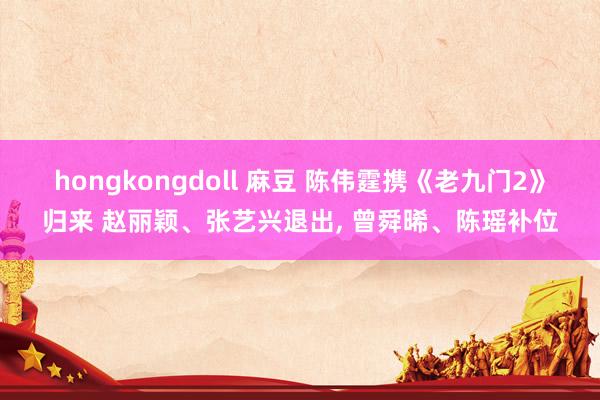 hongkongdoll 麻豆 陈伟霆携《老九门2》归来 赵丽颖、张艺兴退出， 曾舜晞、陈瑶补位
