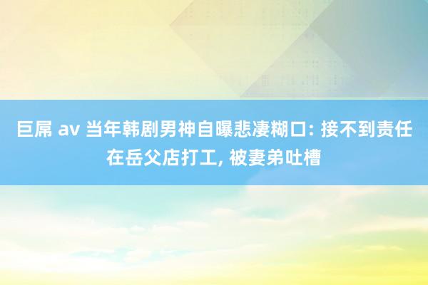 巨屌 av 当年韩剧男神自曝悲凄糊口: 接不到责任在岳父店打工， 被妻弟吐槽