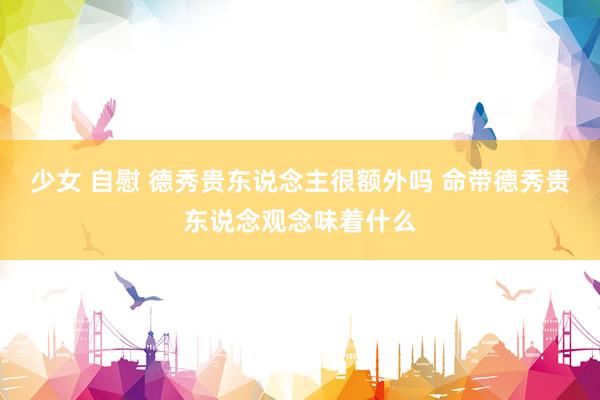 少女 自慰 德秀贵东说念主很额外吗 命带德秀贵东说念观念味着什么