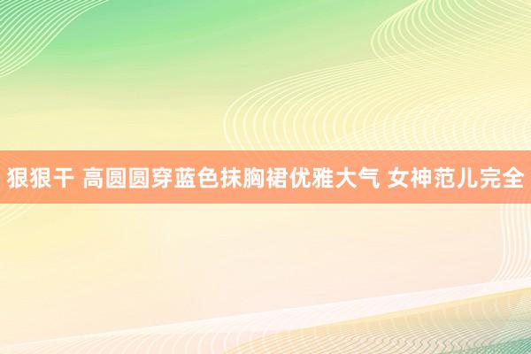 狠狠干 高圆圆穿蓝色抹胸裙优雅大气 女神范儿完全