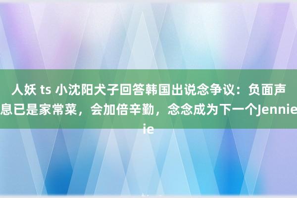 人妖 ts 小沈阳犬子回答韩国出说念争议：负面声息已是家常菜，会加倍辛勤，念念成为下一个Jennie