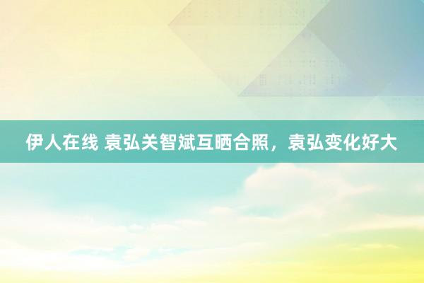 伊人在线 袁弘关智斌互晒合照，袁弘变化好大