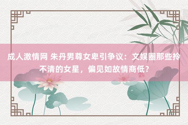 成人激情网 朱丹男尊女卑引争议：文娱圈那些拎不清的女星，偏见如故情商低？