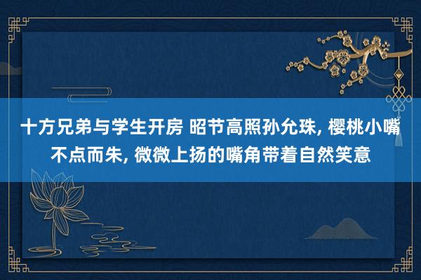 十方兄弟与学生开房 昭节高照孙允珠， 樱桃小嘴不点而朱， 微微上扬的嘴角带着自然笑意