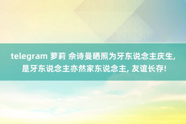 telegram 萝莉 佘诗曼晒照为牙东说念主庆生， 是牙东说念主亦然家东说念主， 友谊长存!