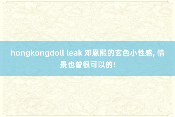 hongkongdoll leak 邓恩熙的玄色小性感， 情景也曾很可以的!