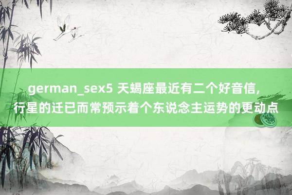 german_sex5 天蝎座最近有二个好音信， 行星的迁已而常预示着个东说念主运势的更动点
