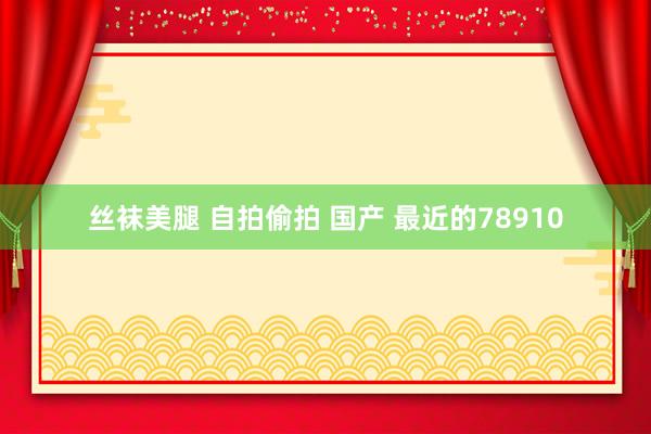 丝袜美腿 自拍偷拍 国产 最近的78910