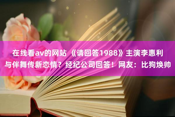 在线看av的网站 《请回答1988》主演李惠利与伴舞传新恋情？经纪公司回答！网友：比狗焕帅